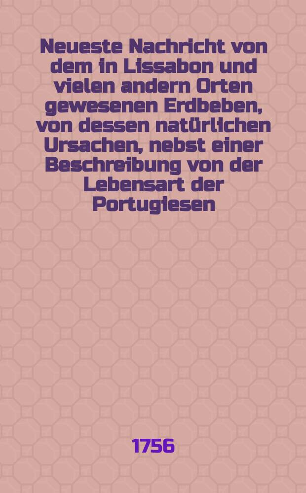 Neueste Nachricht von dem in Lissabon und vielen andern Orten gewesenen Erdbeben, von dessen natürlichen Ursachen, nebst einer Beschreibung von der Lebensart der Portugiesen, und von ihrer Inquisition, Woraus die moralischen Gründe ihres Verderbens gezogen werden