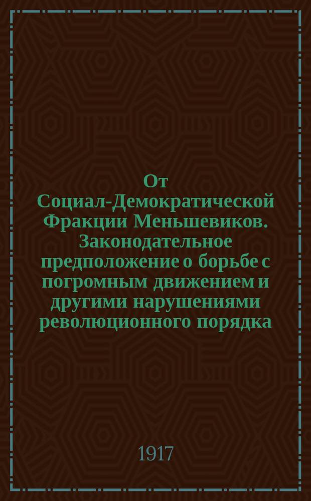 От Социал-Демократической Фракции Меньшевиков. Законодательное предположение о борьбе с погромным движением и другими нарушениями революционного порядка. (Внесено 16 октября 1917 г., за подписью 30 членов Временного Совета). Объяснительная записка к законодательному предположению о борьбе с погромным движением и другими нарушениями революционного характера. Временное Положение о борьбе с погромным движением и другими нарушениями революционного порядка : листовка