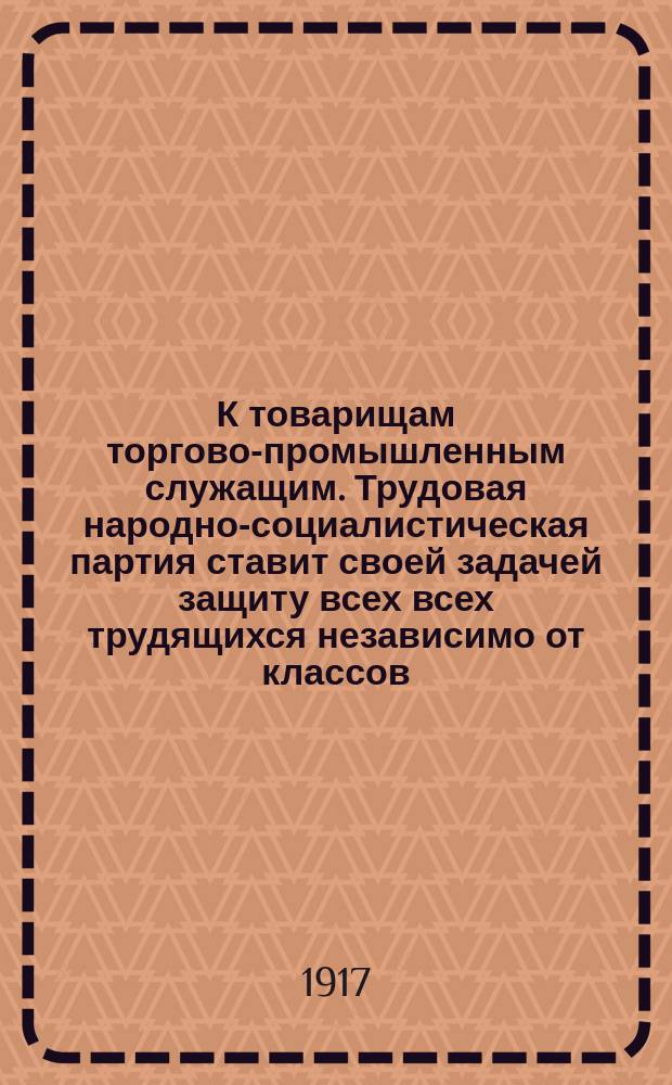 К товарищам торгово-промышленным служащим. Трудовая народно-социалистическая партия ставит своей задачей защиту всех всех трудящихся независимо от классов... Голосуйте за Трудовую народно-социалистическую партию. Список № 1 : листовка