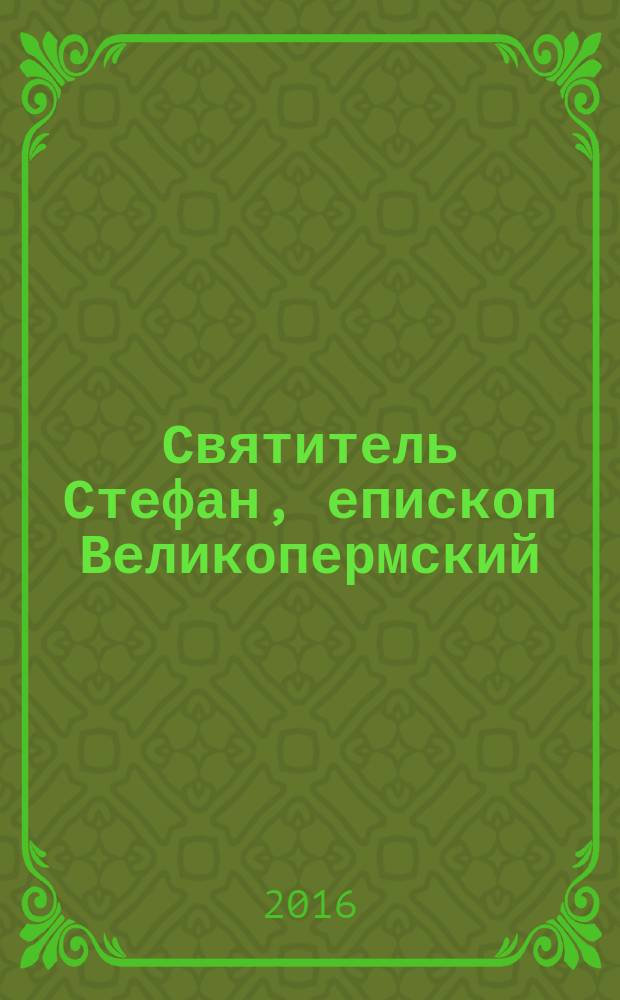 Святитель Стефан, епископ Великопермский : к 620-летию со дня кончины