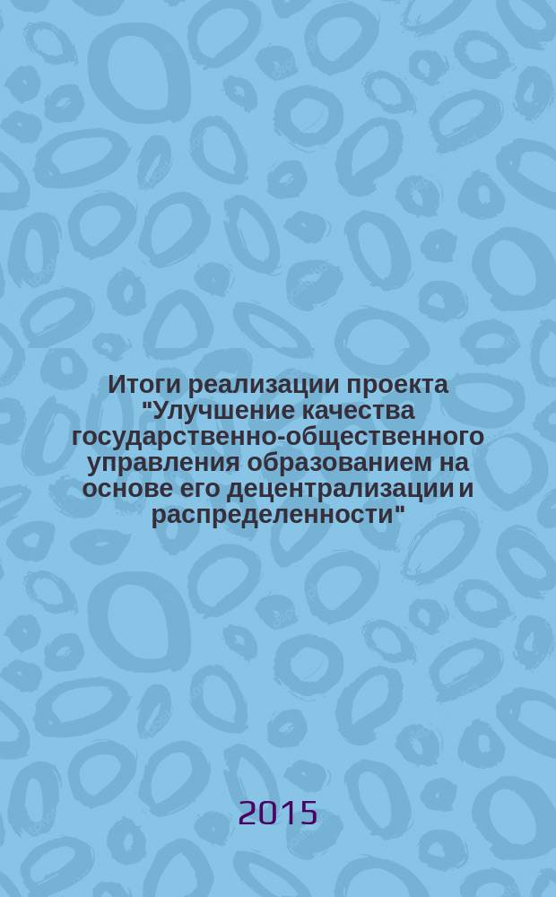 Итоги реализации проекта "Улучшение качества государственно-общественного управления образованием на основе его децентрализации и распределенности" : сборник информационных материалов