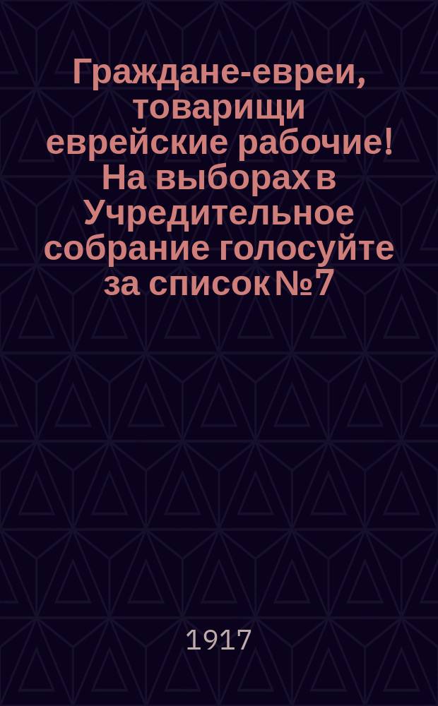 Граждане-евреи, товарищи еврейские рабочие! На выборах в Учредительное собрание голосуйте за список № 7, Объединенной Российской С.-Д. Р. Партии и Бунда! : листовка