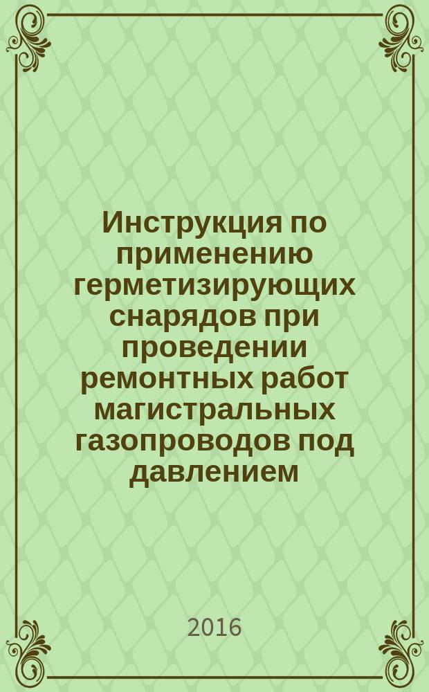 Инструкция по применению герметизирующих снарядов при проведении ремонтных работ магистральных газопроводов под давлением : Р Газпром 2-2.3-810-2014