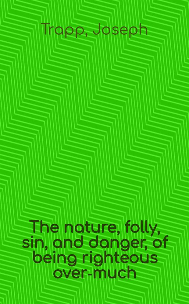 The nature, folly, sin, and danger, of being righteous over-much; with a particular view to the doctrines and practices of certain modern enthusiasts. : Being the substance of four discourses lately preached in the parish-churches of Christ-Church, and St. Lawrence Jewry, London; and St. Martin's in the Fields, Westminster