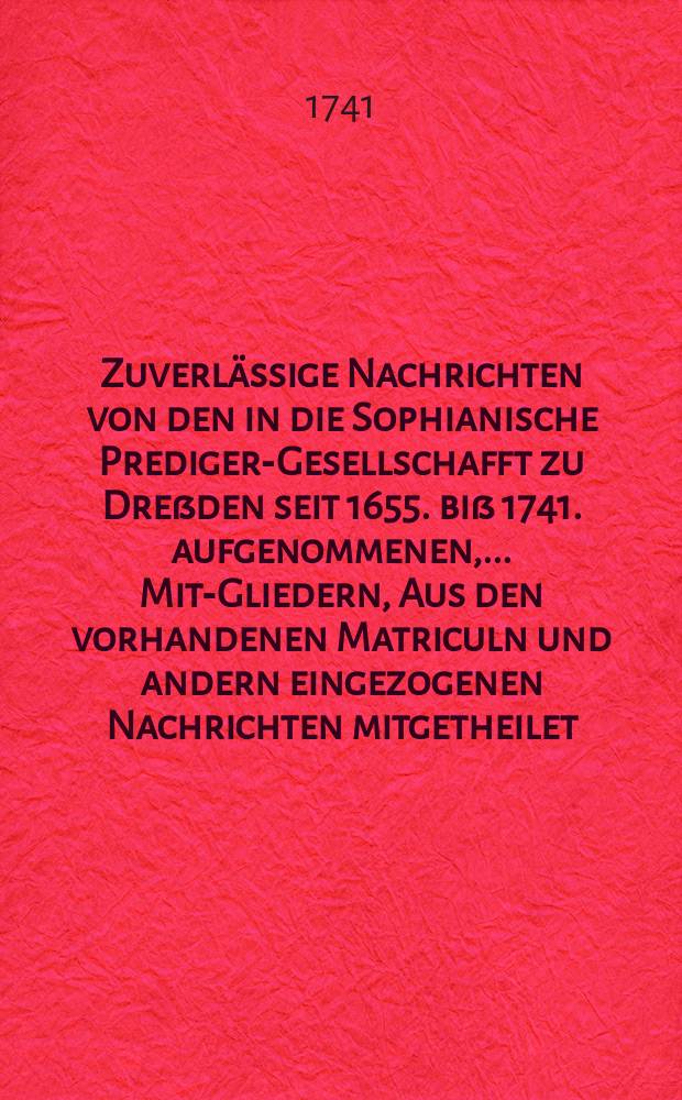 Zuverlässige Nachrichten von den in die Sophianische Prediger-Gesellschafft zu Dreßden seit 1655. biß 1741. aufgenommenen, ... Mit-Gliedern, Aus den vorhandenen Matriculn und andern eingezogenen Nachrichten mitgetheilet. Wormit zugleich Dem Wohl-Ehrwürdigen, Groβachtbahren und Wohlgelahrten Herrn, Johann George Dickerten, ... Diacono in Stollberg, ... Zu dem Antritt seines H. Amtes ... glückwünschet, Die ... Sophianische Prediger-Gesellschafft in Dreßden,