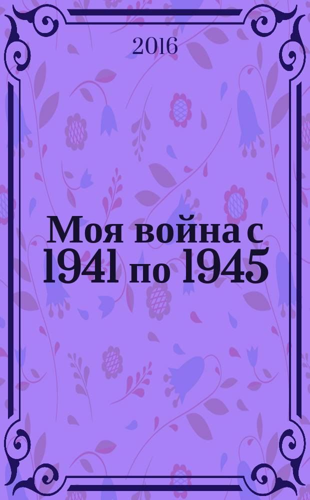 Моя война с 1941 по 1945 : оборона Москвы. Концлагерь в Германии. Партизанский отряд во Франции
