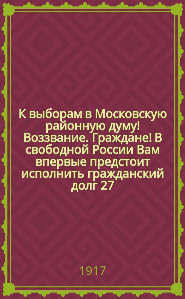 К выборам в Московскую районную думу! Воззвание. Граждане! В свободной России Вам впервые предстоит исполнить гражданский долг 27, 28 и 29 мая: выбрать лучших работников, лучших граждан в нашу районную думу... : листовка