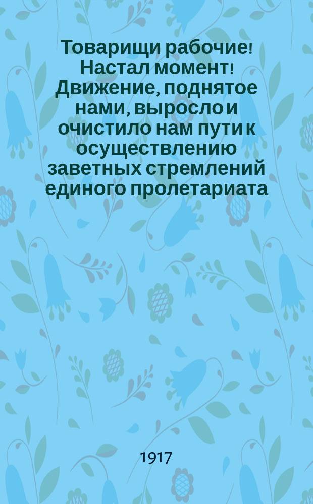 Товарищи рабочие! Настал момент! Движение, поднятое нами, выросло и очистило нам пути к осуществлению заветных стремлений единого пролетариата... : листовка