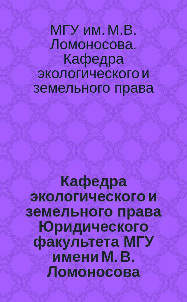 Кафедра экологического и земельного права Юридического факультета МГУ имени М. В. Ломоносова: традиции и развитие : учебное пособие