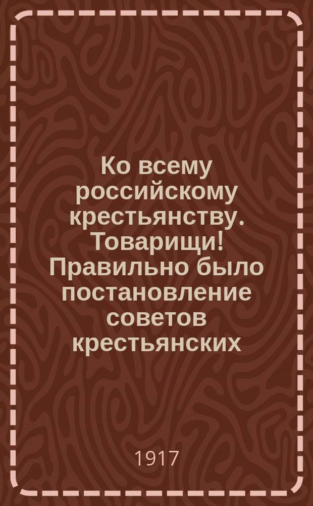 Ко всему российскому крестьянству. Товарищи! Правильно было постановление советов крестьянских, рабочих и солдатских депутатов о войне ... : листовка