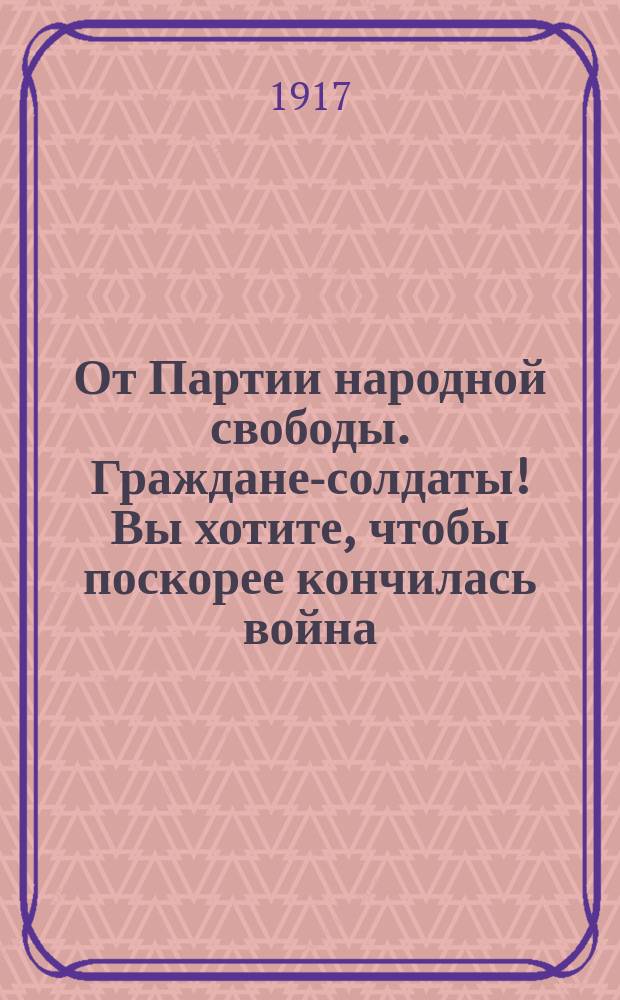 От Партии народной свободы. Граждане-солдаты! Вы хотите, чтобы поскорее кончилась война: мы хотим того же. Так знайте же и твердо запомните: ускорить окончание войны можно только твердым и решительным наступлением на немцев... : листовка