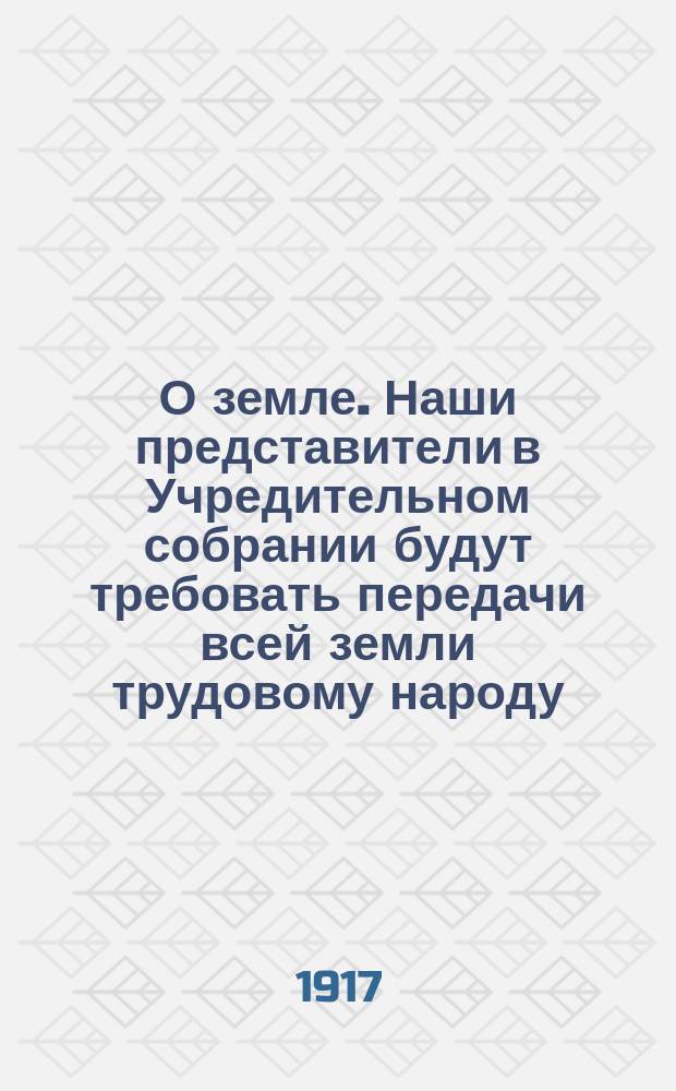 О земле. Наши представители в Учредительном собрании будут требовать передачи всей земли трудовому народу ... : листовка
