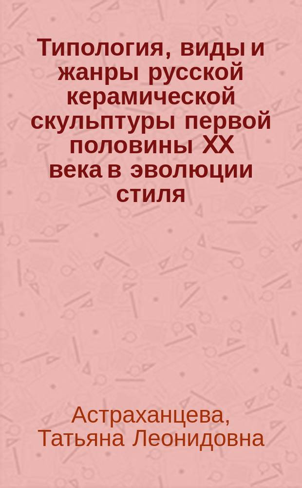 Типология, виды и жанры русской керамической скульптуры первой половины XX века в эволюции стиля : автореферат диссертации на соискание ученой степени доктора искусствоведения : специальность 17.00.04 <Изобразительное и декоративно-прикладное искусство и архитектура>