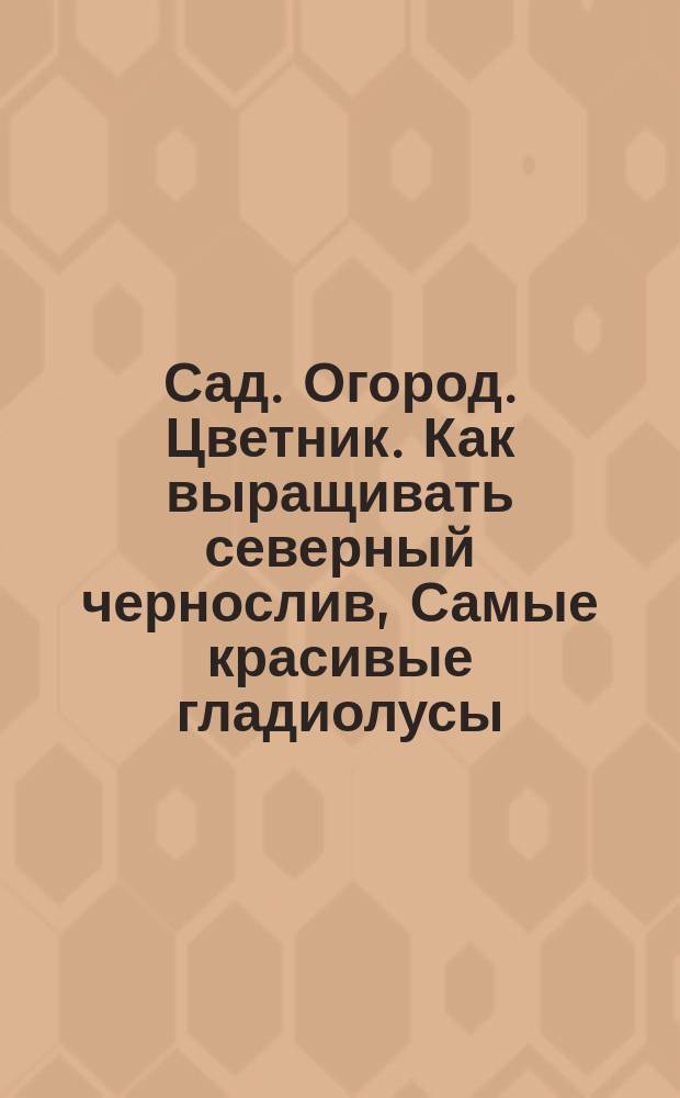 Сад. Огород. Цветник. [Как выращивать северный чернослив, Самые красивые гладиолусы, Бобы - заменитель мяса с грядки...] : 12+