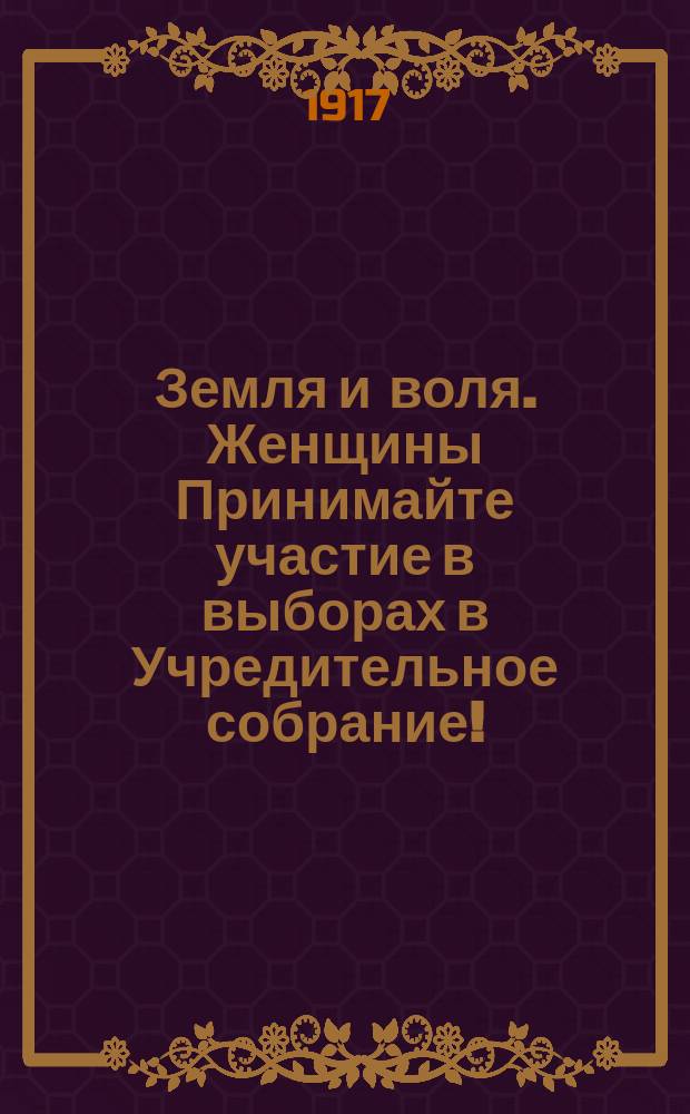 Земля и воля. Женщины Принимайте участие в выборах в Учредительное собрание! : листовка