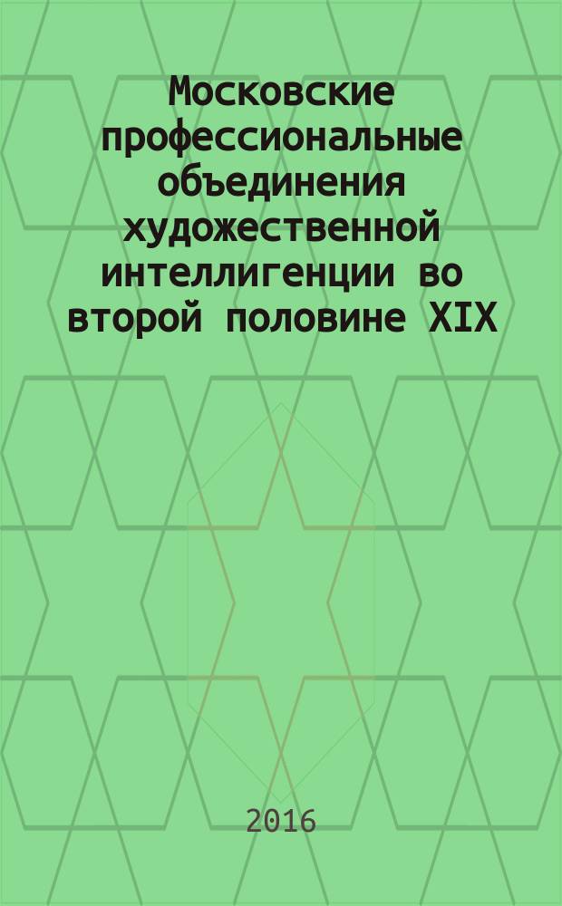 Московские профессиональные объединения художественной интеллигенции во второй половине XIX - первой четверти XX вв. : монография