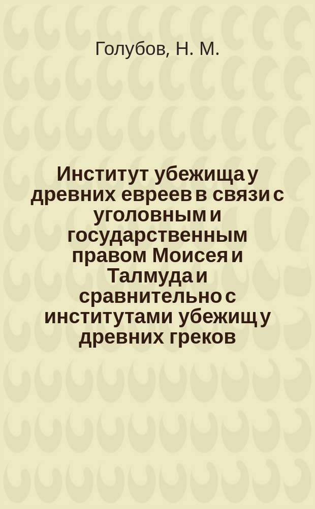 Институт убежища у древних евреев в связи с уголовным и государственным правом Моисея и Талмуда и сравнительно с институтами убежищ у древних греков, римлян в средневековой и новой Европе : историко-юридическое исследование