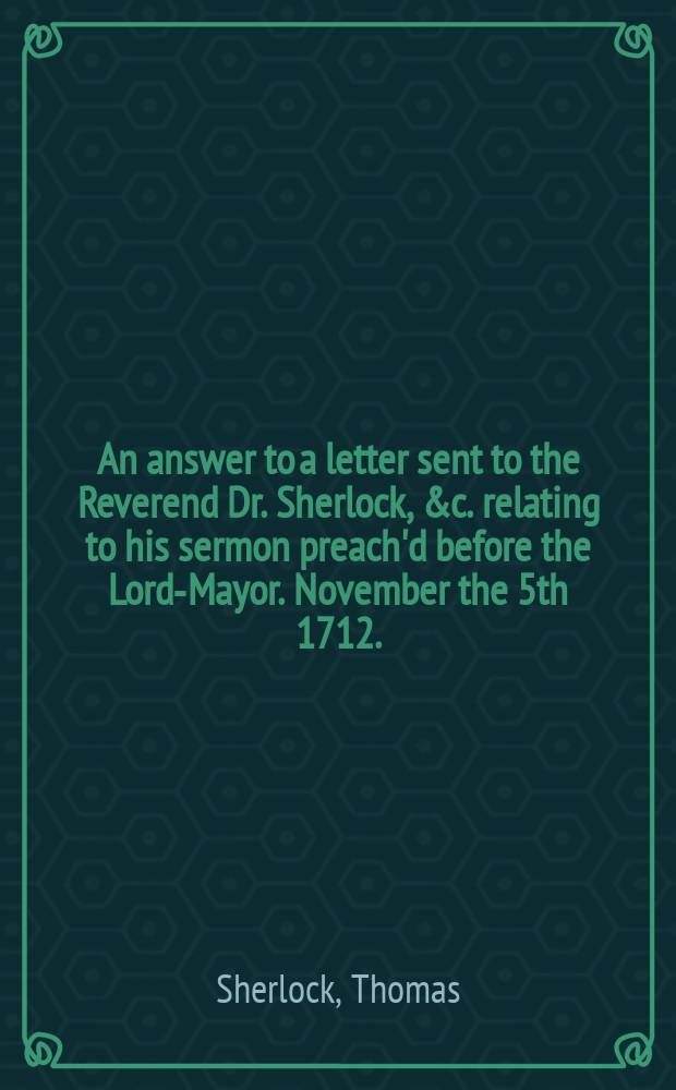 An answer to a letter sent to the Reverend Dr. Sherlock, &c. relating to his sermon preach'd before the Lord-Mayor. November the 5th 1712. : To which are added, some observations upon the account the lord bishop of Bangor has given of his intended answer to the representation