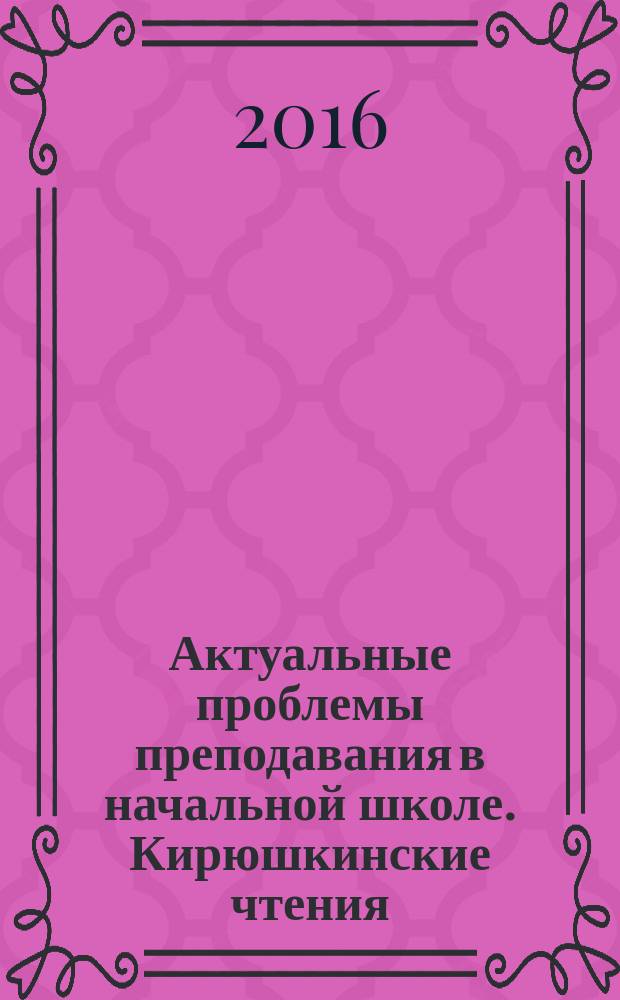 Актуальные проблемы преподавания в начальной школе. Кирюшкинские чтения : материалы всероссийской научно-практической конференции, г. Балашов, 29-30 марта 2016 г