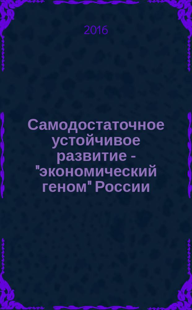 Самодостаточное устойчивое развитие - "экономический геном" России : сборник материалов Международной научно-практической конференции, 18-19 декабря 2015 года