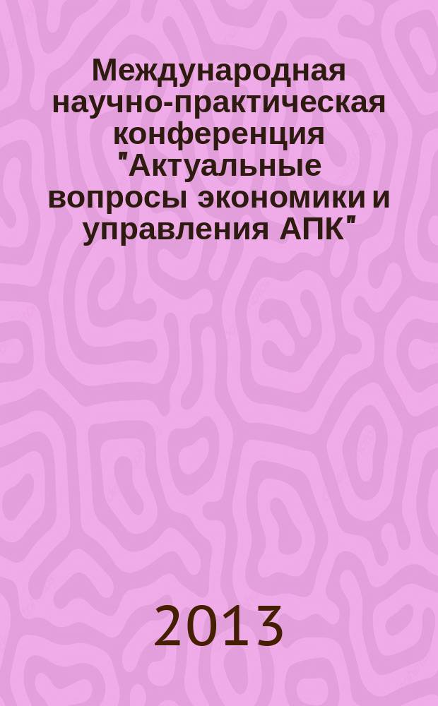 Международная научно-практическая конференция "Актуальные вопросы экономики и управления АПК", 11-12 апреля 2013 года : материалы
