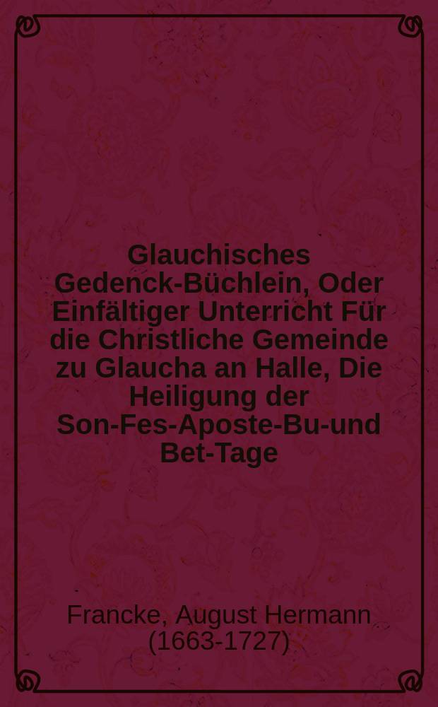 [Glauchisches Gedenck-Büchlein, Oder Einfältiger Unterricht Für die Christliche Gemeinde zu Glaucha an Halle, Die Heiligung der Sonn- Fest- Apostel- Buß- und Bet-Tage, wie auch der Fasten-Zeit ... betreffend,