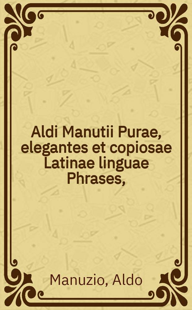 [Aldi Manutii Purae, elegantes et copiosae Latinae linguae Phrases, : Germanicae & Gallicae factae. Nvnc autem ordine alphabetico in sectiones et capita distributae, et auctae bono numero, aliarum eiusdem Manutij Latinarum, et nunc primum Germanice et Gallice redditarum phraseωn, ..