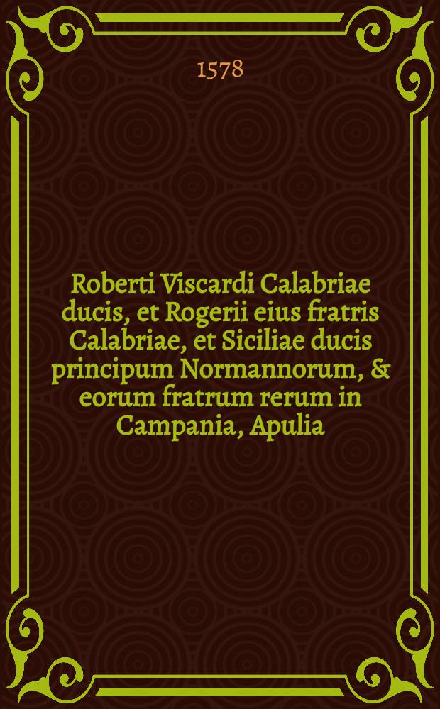 Roberti Viscardi Calabriae ducis, et Rogerii eius fratris Calabriae, et Siciliae ducis principum Normannorum, & eorum fratrum rerum in Campania, Apulia, Bruttijs, Calabris, & in Sicilia gestarum libri IV.. Rogerii Siciliae regis rerum gestarum, quibus Siciliae regnum in Campania, Calabris, Bruttijs, & Apulia usque ad ecclesiasticae ditionis fines constituit: libri IV.. Genealogia Roberti Viscardi, et eorum principum, qui Siciliae regnum adepti sunt