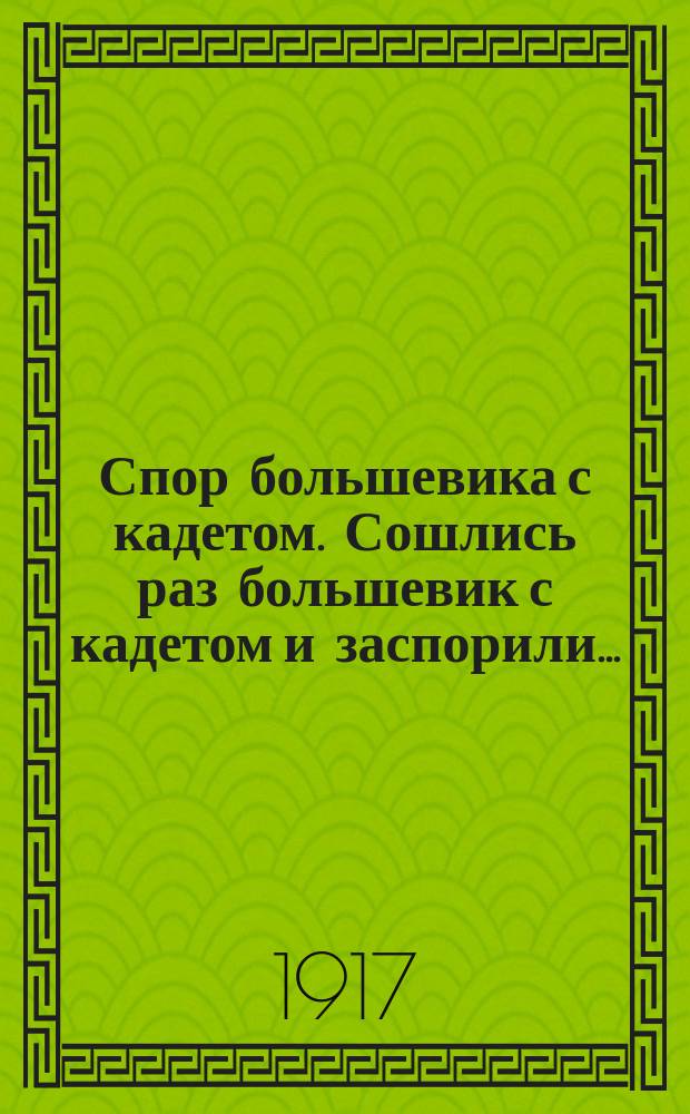 Спор большевика с кадетом. Сошлись раз большевик с кадетом и заспорили... : листовка