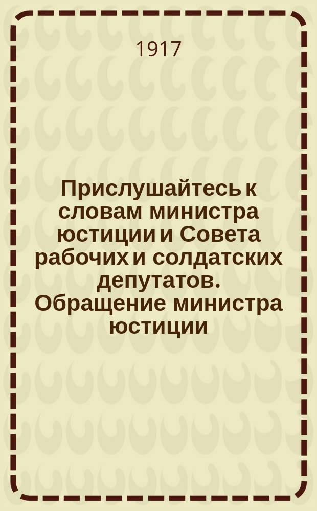 Прислушайтесь к словам министра юстиции и Совета рабочих и солдатских депутатов. Обращение министра юстиции. От министра юстиции А.Ф. Керенского и председателя Совета рабочих и солдатских депутатов Н.С. Чхеидзе. От Исполнительного комитета Совета рабочих и солдатских депутатов : листовка