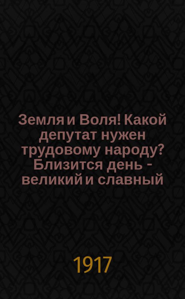 Земля и Воля! Какой депутат нужен трудовому народу? Близится день - великий и славный, день, когда весь народ русский, и юноши и старики, и рабочие и крестьяне: и помещики с фабрикантами пойдут все вместе ... : листовка