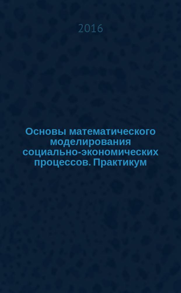Основы математического моделирования социально-экономических процессов. Практикум. Ч. 1 : Fundamentals of mathematical modeling of socio-economic procsses. Study guide for practical work. Part 1 : учебное пособие