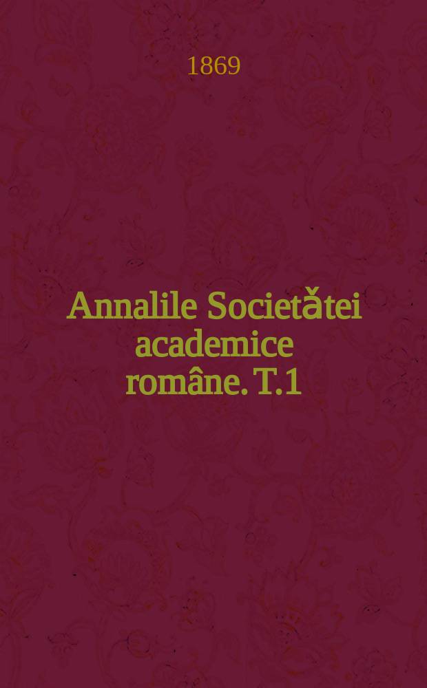 Annalile Societǎtei academice române. T.1 : Coprinde sessiunile anniloru 1867, 1868 si 1869