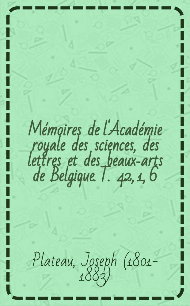 Mémoires de l'Académie royale des sciences, des lettres et des beaux-arts de Belgique. T. 42, 1, [6] : Bibliographie analytique des principaux phénomènes subjectifs de la vision, depuis les temps anciens jusqu'à la fin du XVIIIe siècle, suivie d'une bibliographie simple pour la partie écoulée du siècle actuel = Аналитическая библиография главных субъективных явлений зрения