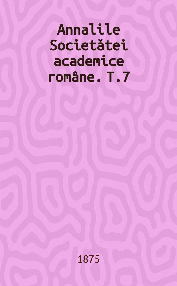 Annalile Societǎtei academice române. T.7 : Sessiunea annului 1874