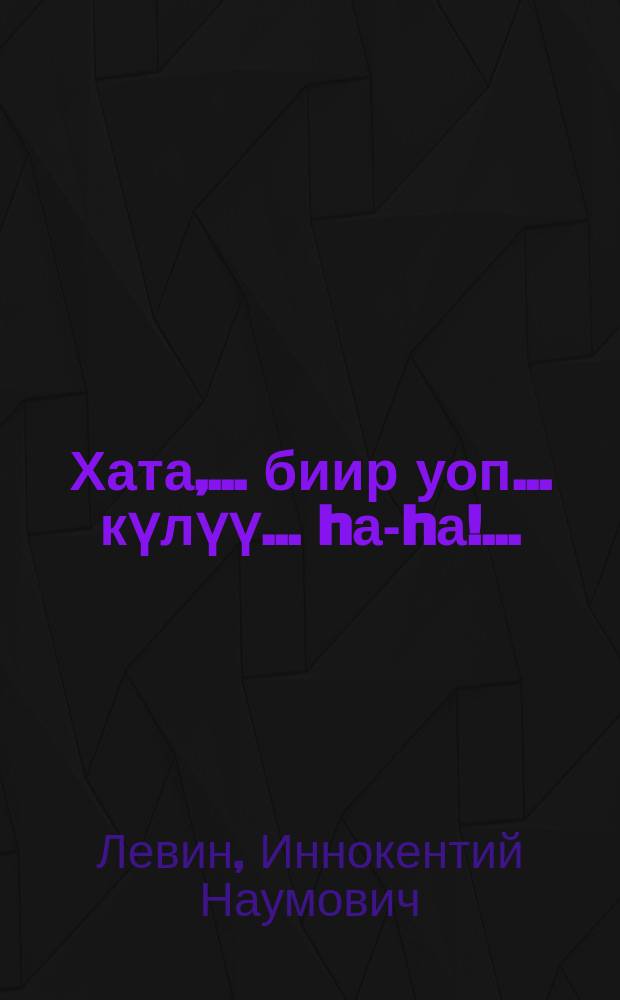 Хата,.. биир уоп... күлүү... hа-hа!.. : арыт күлүүлээх, арыт омуннаах, кып-кыракый, кэпсээннэр, монологтар, диалогтар, уонна биир, водевиль = Рассказы, сценки