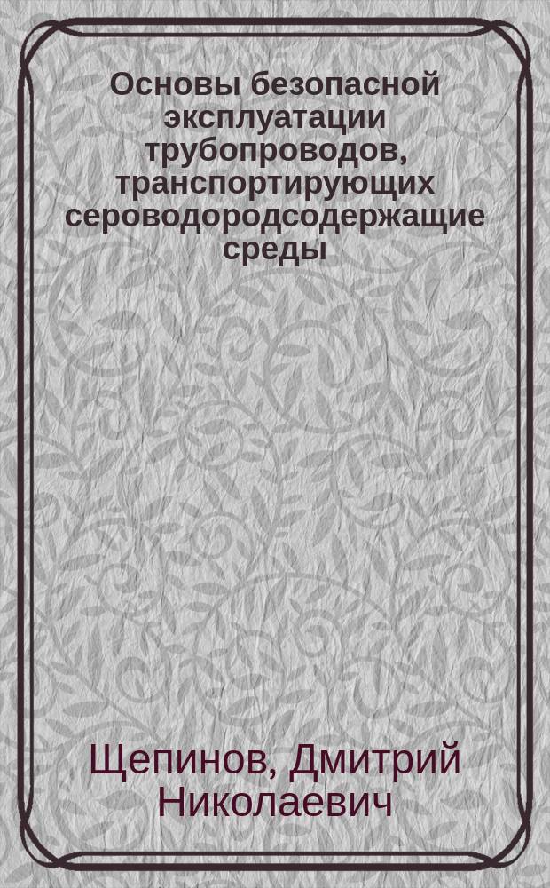 Основы безопасной эксплуатации трубопроводов, транспортирующих сероводородсодержащие среды : (учебное пособие) : для студентов по специальности "Проектирование, сооружение и эксплуатация газонефтепроводов и газонефтехранилищ", по дисциплине "Коррозия и защита от коррозии", направление подготовки "Нефтегазовое дело"