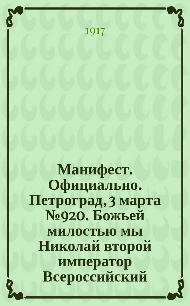 Манифест. Официально. Петроград, 3 марта № 920. Божьей милостью мы Николай второй император Всероссийский, царь Польский, великий князь Финляндский и проч. и проч. Объявляем всем нашим верным подданным... На подлинном собственною его императорского величества рукою подписано Николай, 2 марта 15 часов 1917 года, город Псков. Скрепил министр императорского двора генерал-адьютант граф Фредерикс : листовка