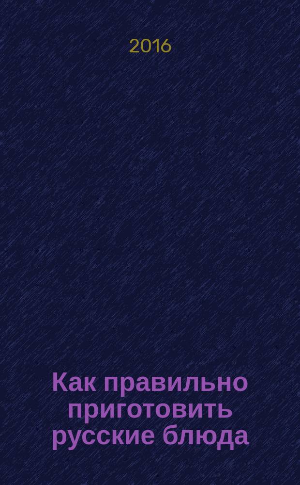 Как правильно приготовить русские блюда : 10 знаменитых блюд, 100 рецептов