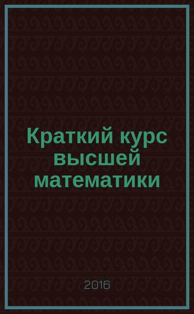 Краткий курс высшей математики : учебное пособие для студентов вузов по направлениям подготовки: 131000 - "Нефтегазовое дело", 140400 - "Электроэнергетика и электротехника", 151000 - "Технологические машины и оборудование", 190600 - "Эксплуатация транспортно-технологических машин и комплексов", 190700 - "Технология транспортных процессов", 220700 - "Автоматизация технологических процессов и производств", 230700 - "Прикладная информатика", 270800 - "Строительство". Т. 1
