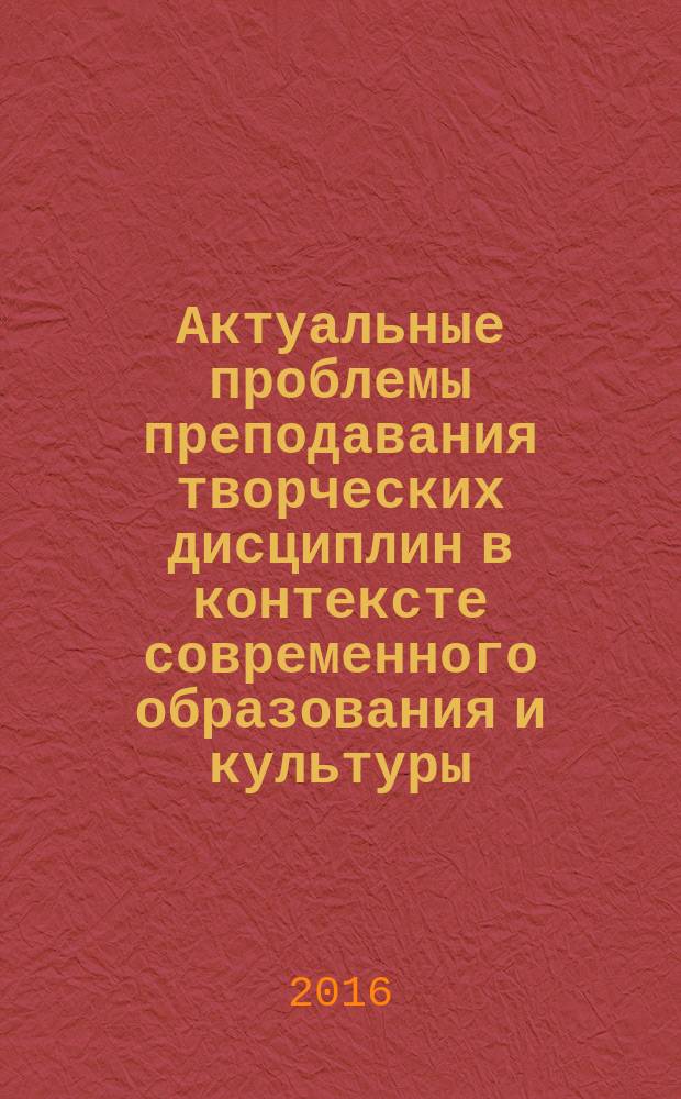 Актуальные проблемы преподавания творческих дисциплин в контексте современного образования и культуры : материалы IV всероссийской научно-практической заочной конференции с международным участием (26 ноября 2015 года)