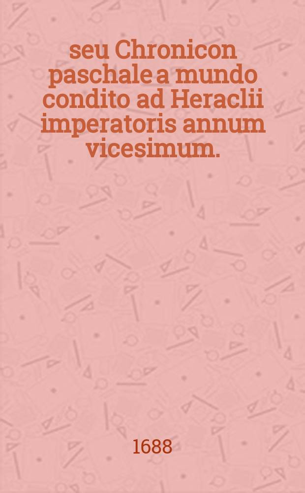 Πασχαλιον seu Chronicon paschale a mundo condito ad Heraclii imperatoris annum vicesimum. : Opus hactenus Fastorum Siculorum nomine laudatum, deinde Chronicae temporum epitomes, ac denique Chronici Alexandrini lemmate vulgatum: nunc tandem auctius et emendatius prodit, cum nova Latina versione & notis chronicis ac historicis