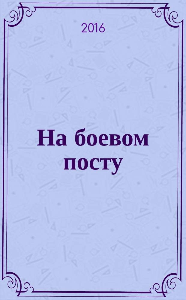 На боевом посту : Ежемес. воен.-полит. журн. Изд. Полит. упр. внутрен. и конвойн. войск М-ва вн. дел СССР. 2016, № 4