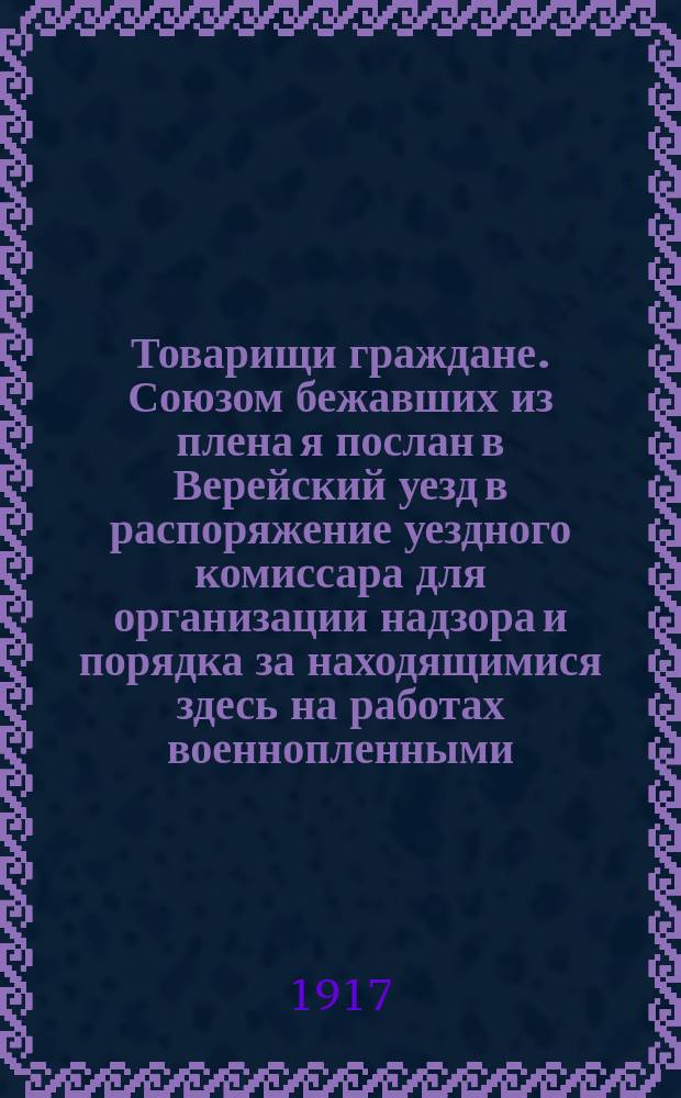 Товарищи граждане. Союзом бежавших из плена я послан в Верейский уезд в распоряжение уездного комиссара для организации надзора и порядка за находящимися здесь на работах военнопленными... : листовка