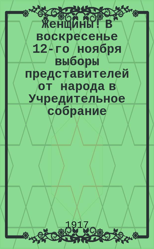 Женщины! В воскресенье 12-го ноября выборы представителей от народа в Учредительное собрание. Необходимо, чтобы и женщины были в Учредительном собрании, где будут составляться законы Российские : листовка