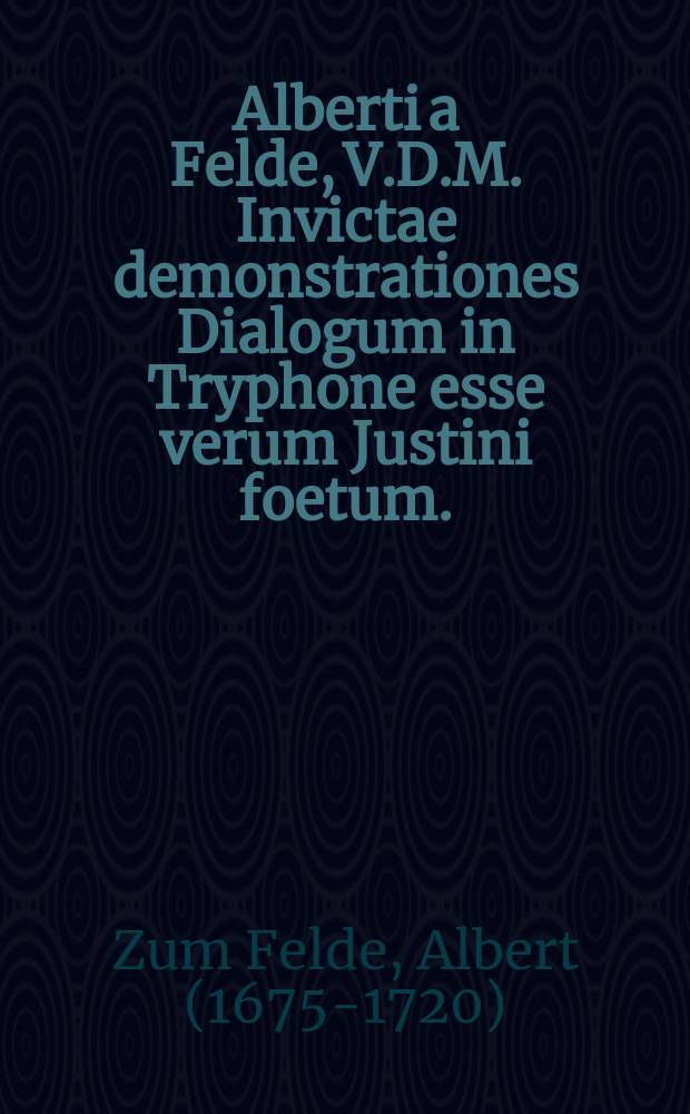 Alberti a Felde, V.D.M. Invictae demonstrationes Dialogum in Tryphone esse verum Justini foetum. : Accedit schediasma de vita morteque animarum, & Christo novo legislatore, ad exponendam Justini M. mentem, & reprimendos nonneminis insultus in viros longe doctissimos Buddaeum, Cyprianum ac Laescherum. Ad charum musis caput, D. Henricum Muhlium antistitem ducat Slesvic, & Holsat. venerandum, seren. princip. in senatu eccles. senatorem & concinat. aulicum primum, reliqua