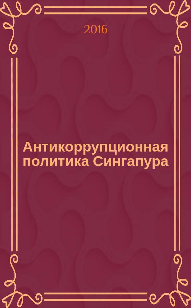 Антикоррупционная политика Сингапура : административно-правовые и уголовно-правовые аспекты : монография : научные специальности 12.00.08 "Уголовное право и криминология, уголовно-исполнительное право", 12.00.14 "Административное право; административный процесс"