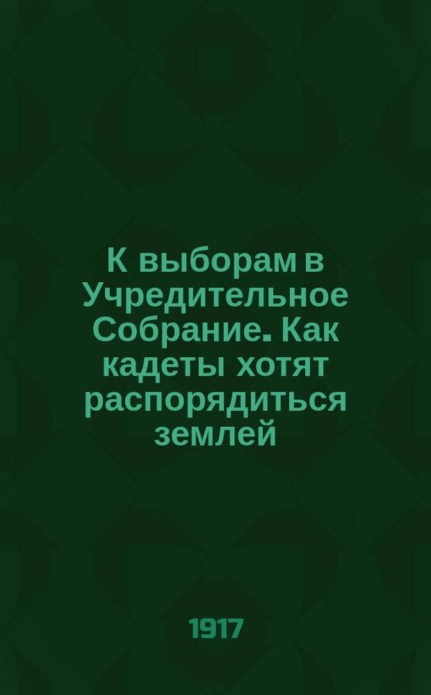 К выборам в Учредительное Собрание. Как кадеты хотят распорядиться землей : листовка