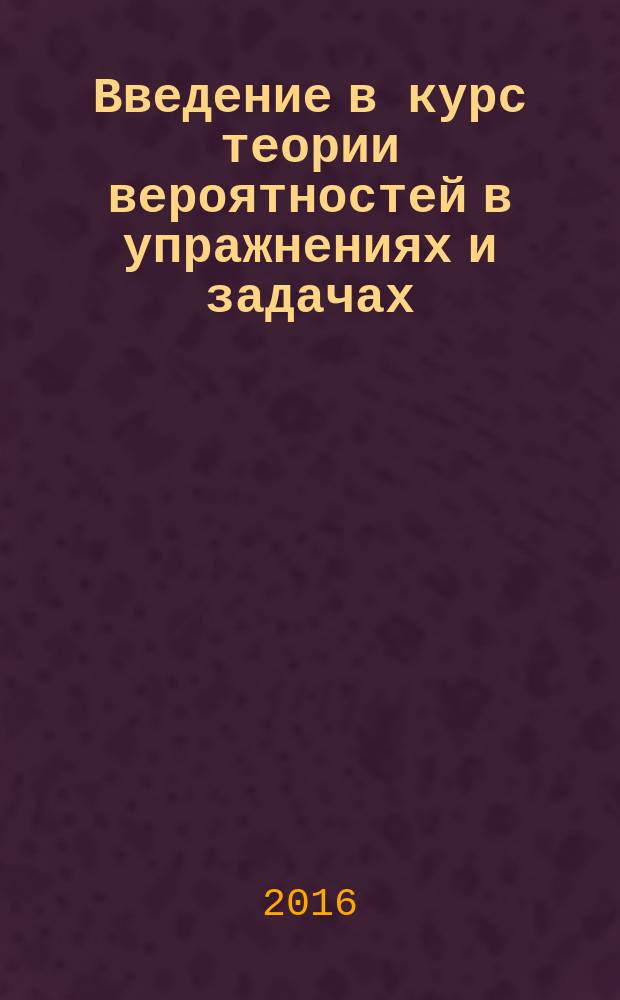 Введение в курс теории вероятностей в упражнениях и задачах : учебное пособие для студентов, обучающихся по направлениям подготовки бакалавров очного отделения 38.03.01 Экономика, 38.03.02 Менеджмент, 38.03.05 Бизнес-информатика