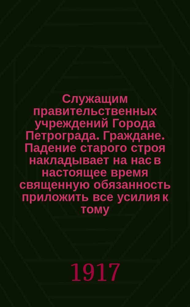 Служащим правительственных учреждений Города Петрограда. Граждане. Падение старого строя накладывает на нас в настоящее время священную обязанность приложить все усилия к тому, чтобы, сплотившись в могучую организацию, стать оплотом нового государственного строя ... : листовка